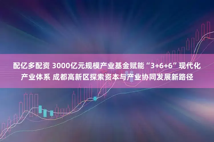 配亿多配资 3000亿元规模产业基金赋能“3+6+6”现代化产业体系 成都高新区探索资本与产业协同发展新路径