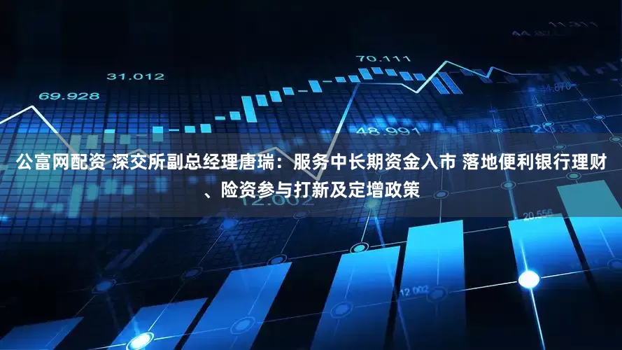 公富网配资 深交所副总经理唐瑞：服务中长期资金入市 落地便利银行理财、险资参与打新及定增政策