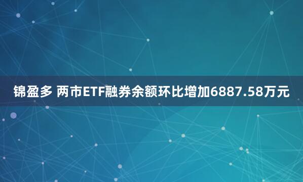 锦盈多 两市ETF融券余额环比增加6887.58万元