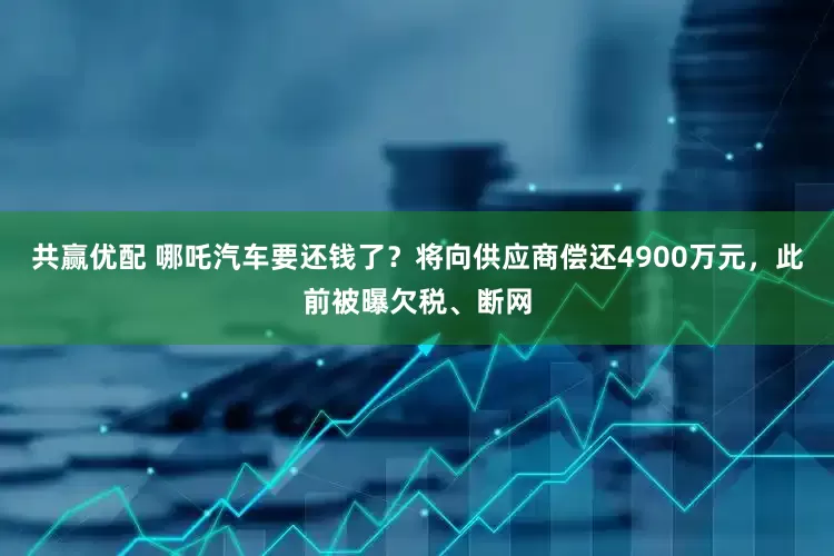 共赢优配 哪吒汽车要还钱了？将向供应商偿还4900万元，此前被曝欠税、断网