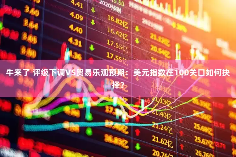牛来了 评级下调VS贸易乐观预期：美元指数在100关口如何抉择？