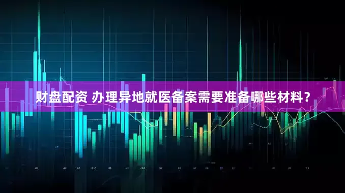 财盘配资 办理异地就医备案需要准备哪些材料？