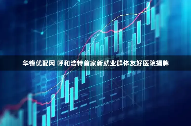 华锋优配网 呼和浩特首家新就业群体友好医院揭牌