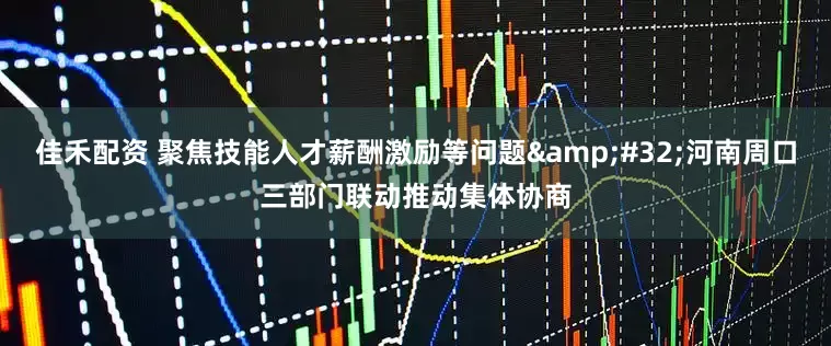 佳禾配资 聚焦技能人才薪酬激励等问题&#32;河南周口三部门联动推动集体协商