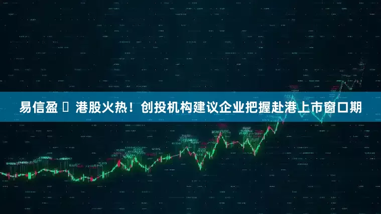 易信盈 ​港股火热！创投机构建议企业把握赴港上市窗口期