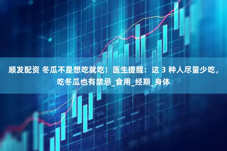 顺发配资 冬瓜不是想吃就吃！医生提醒：这 3 种人尽量少吃，吃冬瓜也有禁忌_食用_经期_身体