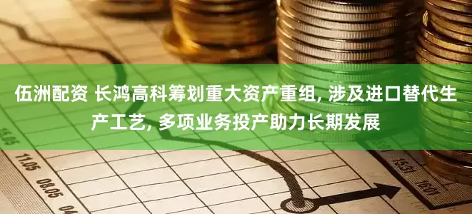 伍洲配资 长鸿高科筹划重大资产重组, 涉及进口替代生产工艺, 多项业务投产助力长期发展
