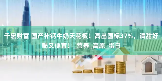 千宏财富 国产补钙牛奶天花板！高出国标37%，清甜好喝又便宜！_营养_高原_蛋白
