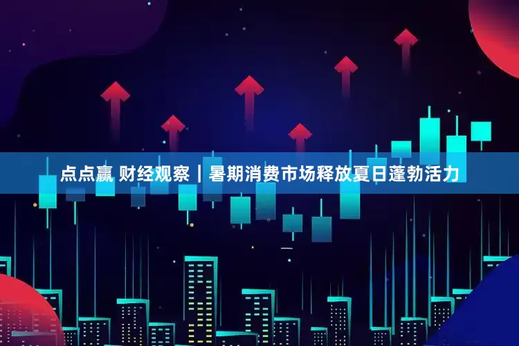 点点赢 财经观察｜暑期消费市场释放夏日蓬勃活力