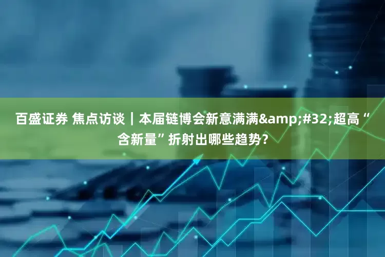 百盛证券 焦点访谈｜本届链博会新意满满&#32;超高“含新量”折射出哪些趋势？
