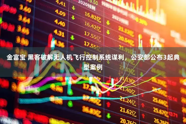 金富宝 黑客破解无人机飞行控制系统谋利，公安部公布3起典型案例