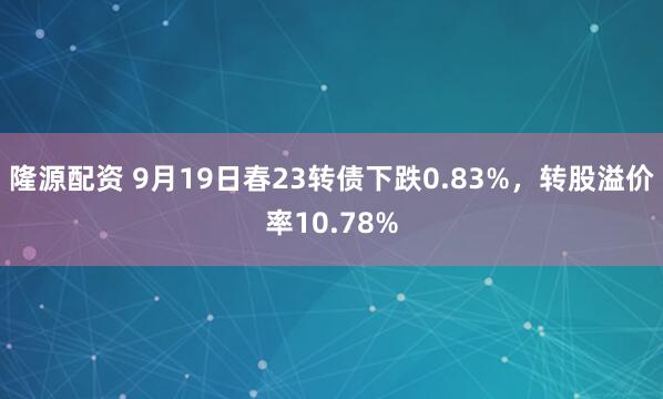 隆源配资 9月19日春23转债下跌0.83%，转股溢价率10.78%