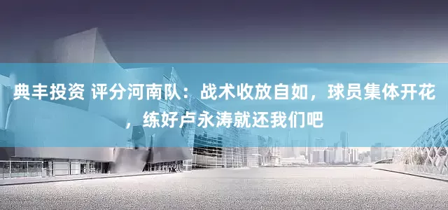 典丰投资 评分河南队：战术收放自如，球员集体开花，练好卢永涛就还我们吧