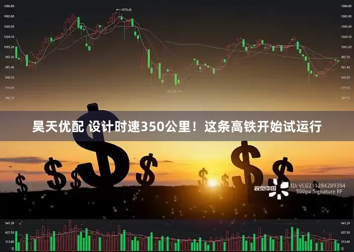 昊天优配 设计时速350公里！这条高铁开始试运行