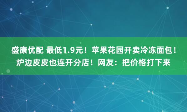 盛康优配 最低1.9元！苹果花园开卖冷冻面包！炉边皮皮也连开分店！网友：把价格打下来