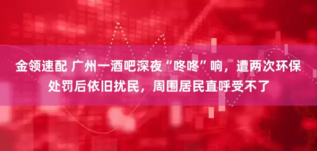 金领速配 广州一酒吧深夜“咚咚”响，遭两次环保处罚后依旧扰民，周围居民直呼受不了